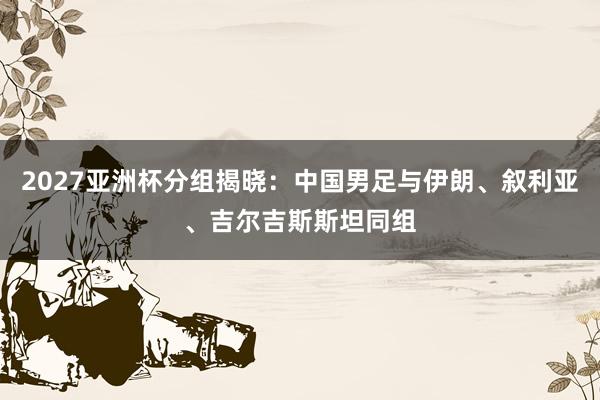 2027亚洲杯分组揭晓：中国男足与伊朗、叙利亚、吉尔吉斯斯坦同组