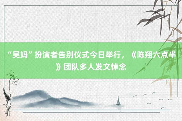 “吴妈”扮演者告别仪式今日举行，《陈翔六点半》团队多人发文悼念
