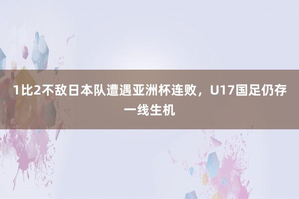 1比2不敌日本队遭遇亚洲杯连败，U17国足仍存一线生机