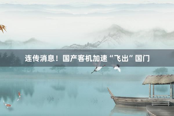 连传消息！国产客机加速“飞出”国门