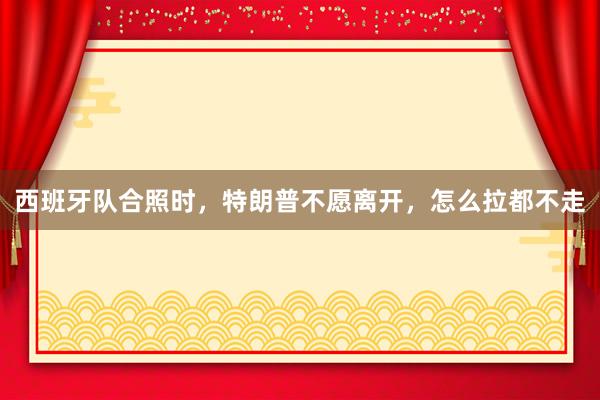 西班牙队合照时，特朗普不愿离开，怎么拉都不走