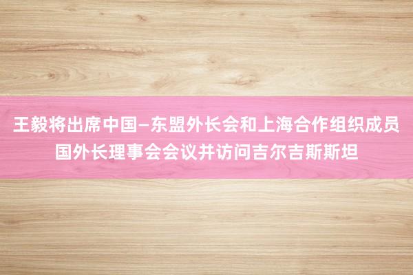王毅将出席中国—东盟外长会和上海合作组织成员国外长理事会会议并访问吉尔吉斯斯坦