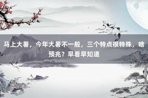 马上大暑，今年大暑不一般，三个特点很特殊，啥预兆？早看早知道