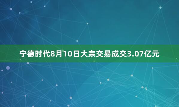 宁德时代8月10日大宗交易成交3.07亿元
