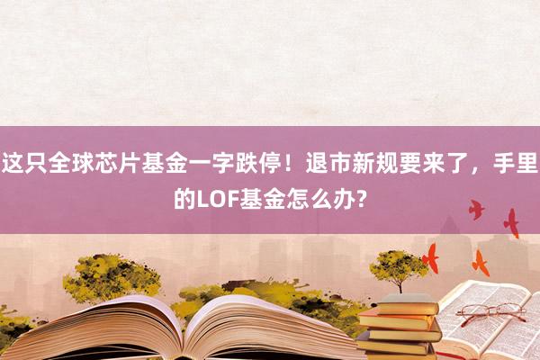 这只全球芯片基金一字跌停！退市新规要来了，手里的LOF基金怎么办?