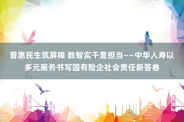 普惠民生筑屏障 数智实干显担当——中华人寿以多元服务书写国有险企社会责任新答卷