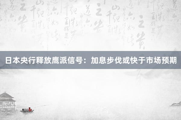 日本央行释放鹰派信号：加息步伐或快于市场预期