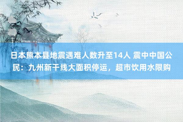 日本熊本县地震遇难人数升至14人 震中中国公民：九州新干线大面积停运，超市饮用水限购