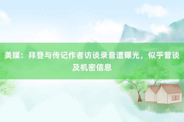 美媒：拜登与传记作者访谈录音遭曝光，似乎曾谈及机密信息