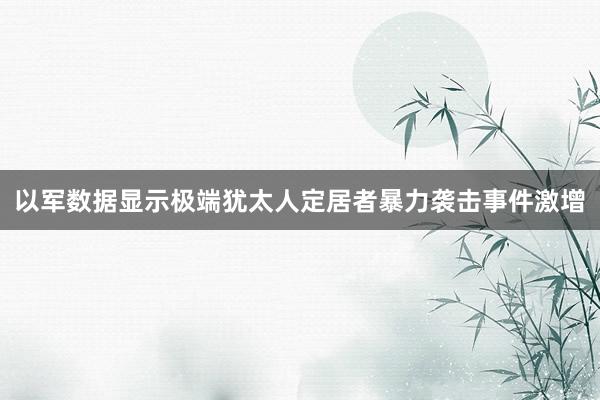 以军数据显示极端犹太人定居者暴力袭击事件激增