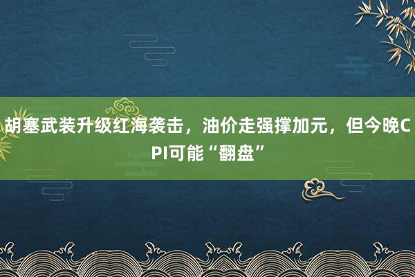 胡塞武装升级红海袭击，油价走强撑加元，但今晚CPI可能“翻盘”