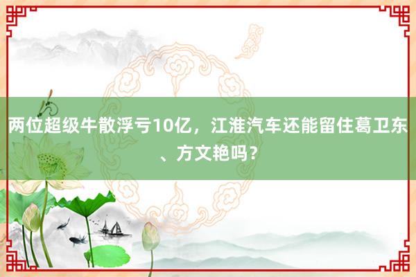 两位超级牛散浮亏10亿，江淮汽车还能留住葛卫东、方文艳吗？