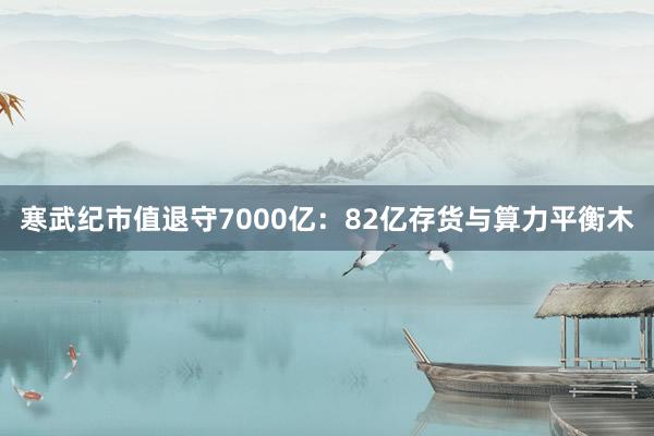寒武纪市值退守7000亿：82亿存货与算力平衡木