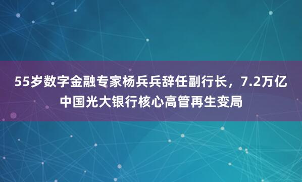 55岁数字金融专家杨兵兵辞任副行长，7.2万亿中国光大银行核心高管再生变局