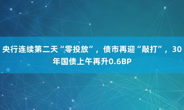 央行连续第二天“零投放”，债市再迎“敲打”，30年国债上午再升0.6BP