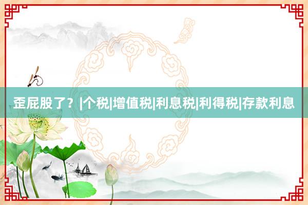 歪屁股了？|个税|增值税|利息税|利得税|存款利息