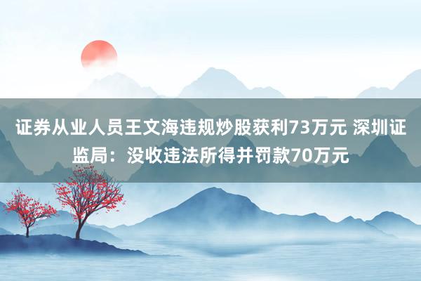 证券从业人员王文海违规炒股获利73万元 深圳证监局：没收违法所得并罚款70万元