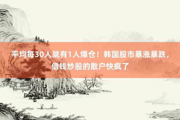 平均每30人就有1人爆仓！韩国股市暴涨暴跌，借钱炒股的散户快疯了