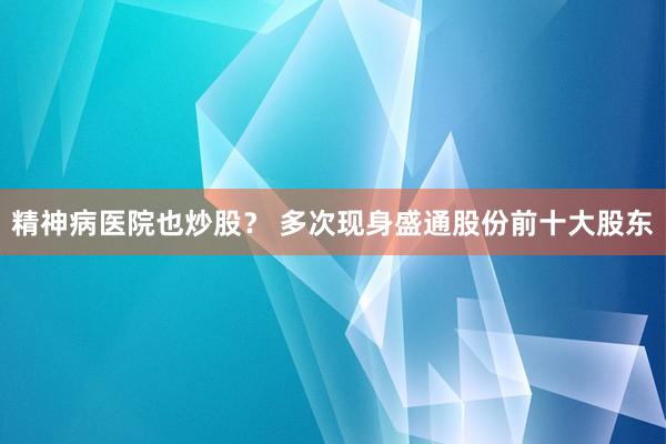 精神病医院也炒股？ 多次现身盛通股份前十大股东