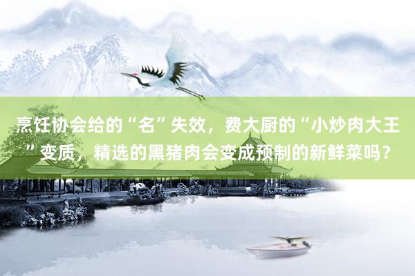 烹饪协会给的“名”失效，费大厨的“小炒肉大王”变质，精选的黑猪肉会变成预制的新鲜菜吗？