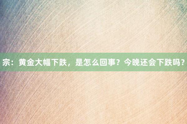 宗：黄金大幅下跌，是怎么回事？今晚还会下跌吗？