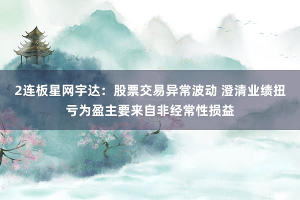 2连板星网宇达：股票交易异常波动 澄清业绩扭亏为盈主要来自非经常性损益