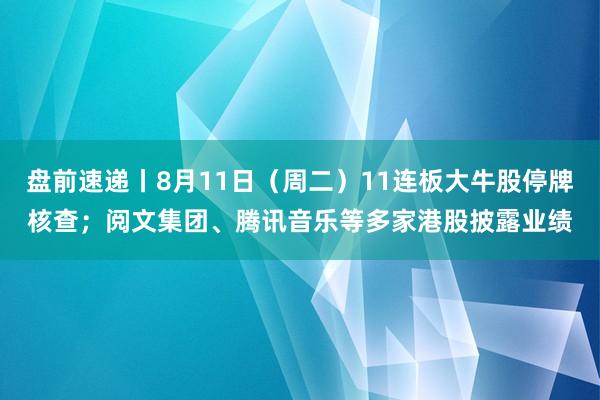 盘前速递丨8月11日（周二）11连板大牛股停牌核查；阅文集团、腾讯音乐等多家港股披露业绩