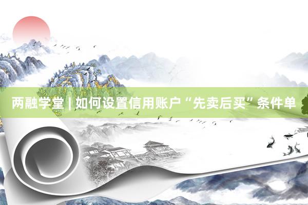 两融学堂 | 如何设置信用账户“先卖后买”条件单