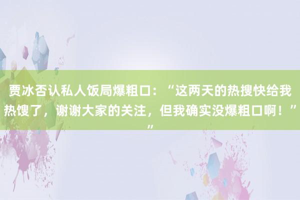 贾冰否认私人饭局爆粗口：“这两天的热搜快给我热馊了，谢谢大家的关注，但我确实没爆粗口啊！”