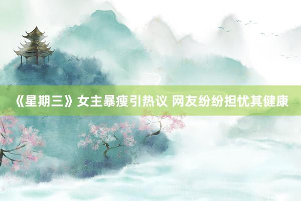 《星期三》女主暴瘦引热议 网友纷纷担忧其健康