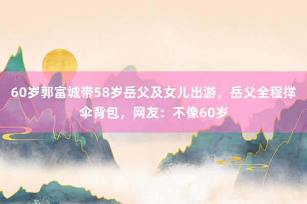 60岁郭富城带58岁岳父及女儿出游，岳父全程撑伞背包，网友：不像60岁