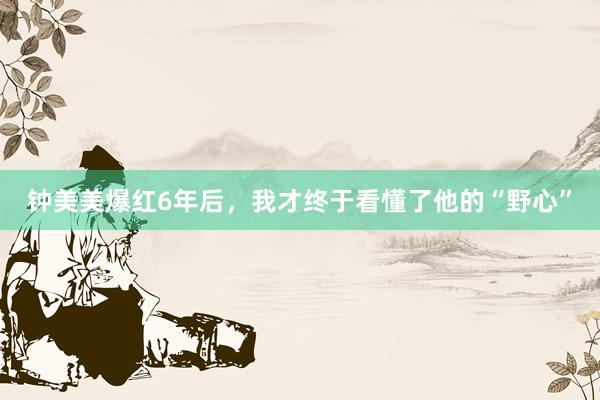 钟美美爆红6年后，我才终于看懂了他的“野心”