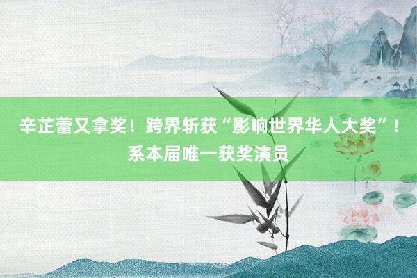 辛芷蕾又拿奖！跨界斩获“影响世界华人大奖”！系本届唯一获奖演员
