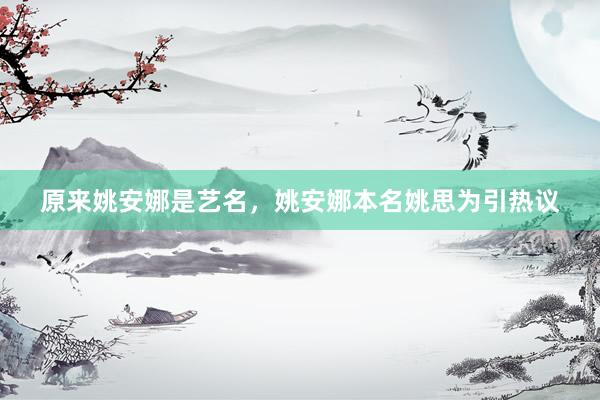 原来姚安娜是艺名，姚安娜本名姚思为引热议