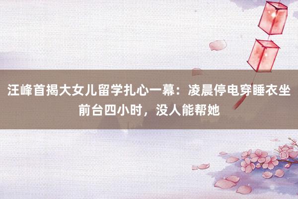 汪峰首揭大女儿留学扎心一幕：凌晨停电穿睡衣坐前台四小时，没人能帮她