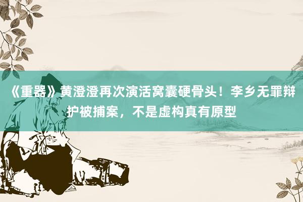 《重器》黄澄澄再次演活窝囊硬骨头！李乡无罪辩护被捕案，不是虚构真有原型