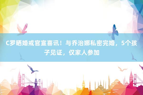 C罗晒婚戒官宣喜讯！与乔治娜私密完婚，5个孩子见证，仅家人参加