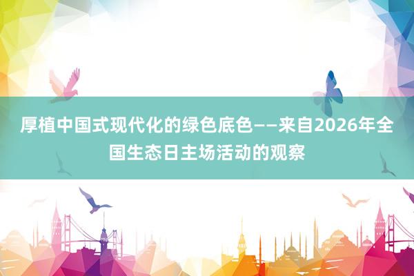 厚植中国式现代化的绿色底色——来自2026年全国生态日主场活动的观察