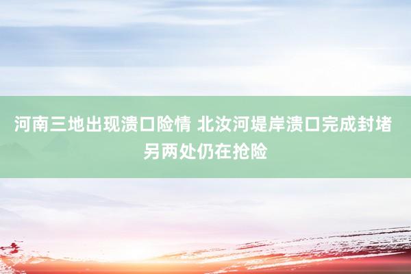河南三地出现溃口险情 北汝河堤岸溃口完成封堵 另两处仍在抢险