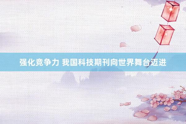 强化竞争力 我国科技期刊向世界舞台迈进