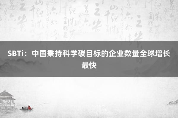 SBTi：中国秉持科学碳目标的企业数量全球增长最快