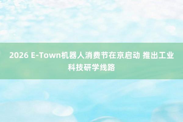 2026 E-Town机器人消费节在京启动 推出工业科技研学线路