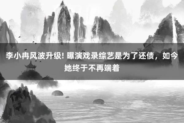 李小冉风波升级! 曝演戏录综艺是为了还债，如今她终于不再端着