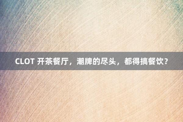 CLOT 开茶餐厅，潮牌的尽头，都得搞餐饮？
