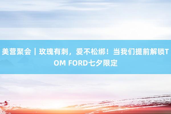 美营聚会｜玫瑰有刺，爱不松绑！当我们提前解锁TOM FORD七夕限定