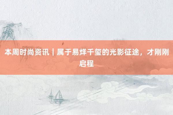 本周时尚资讯｜属于易烊千玺的光影征途，才刚刚启程