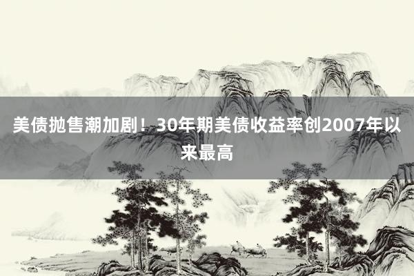 美债抛售潮加剧！30年期美债收益率创2007年以来最高