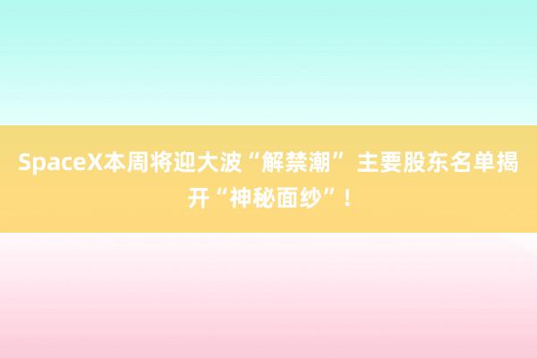 SpaceX本周将迎大波“解禁潮” 主要股东名单揭开“神秘面纱”！