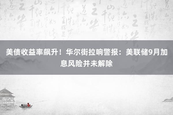 美债收益率飙升！华尔街拉响警报：美联储9月加息风险并未解除