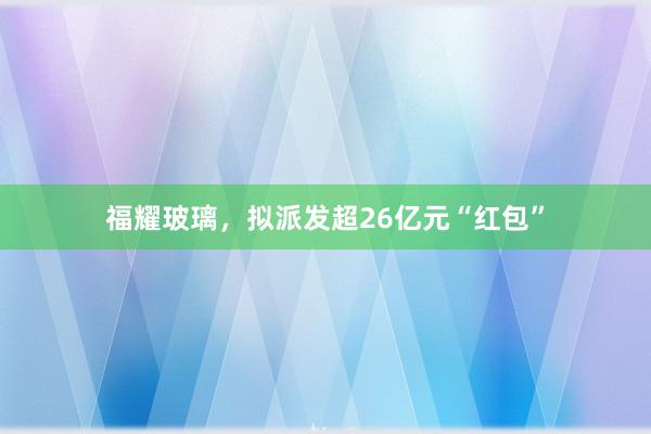 福耀玻璃，拟派发超26亿元“红包”